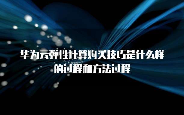华为云弹性计算购买技巧是什么样的过程和方法过程