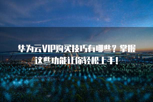华为云VIP购买技巧有哪些?掌握这些功能让你轻松上手!