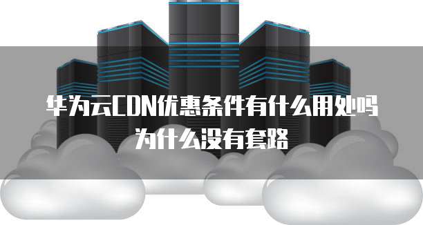 华为云CDN优惠条件有什么用处吗为什么没有套路