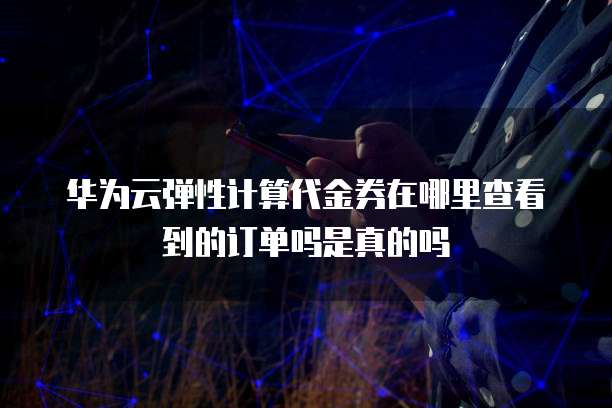 华为云弹性计算代金券在哪里查看到的订单吗是真的吗