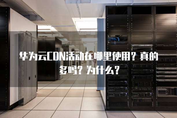 华为云CDN活动在哪里使用?真的多吗?为什么?