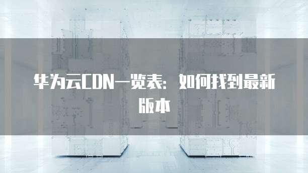 华为云CDN一览表:如何找到最新版本