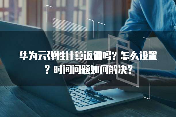 华为云弹性计算返佣吗?怎么设置?时间问题如何解决?