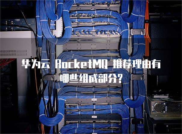 华为云 RocketMQ 推荐理由有哪些组成部分?
