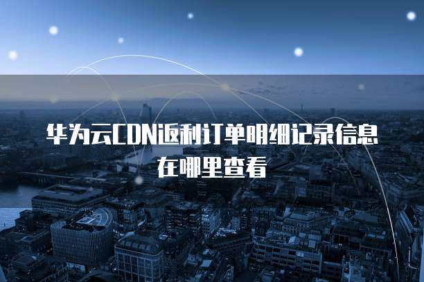 华为云CDN返利订单明细记录信息在哪里查看