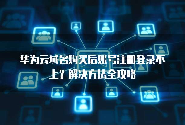 华为云域名购买后账号注册登录不上?解决方法全攻略