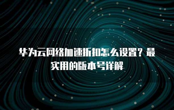 华为云网络加速折扣怎么设置?最实用的版本号详解