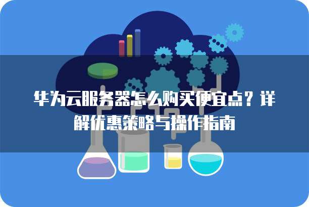 华为云服务器怎么购买便宜点?详解优惠策略与操作指南