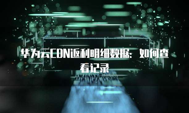 华为云CDN返利明细数据:如何查看记录