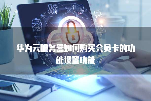 华为云服务器如何购买会员卡的功能设置功能