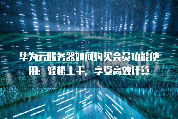 华为云服务器如何购买会员功能使用:轻松上手,享受高效计算