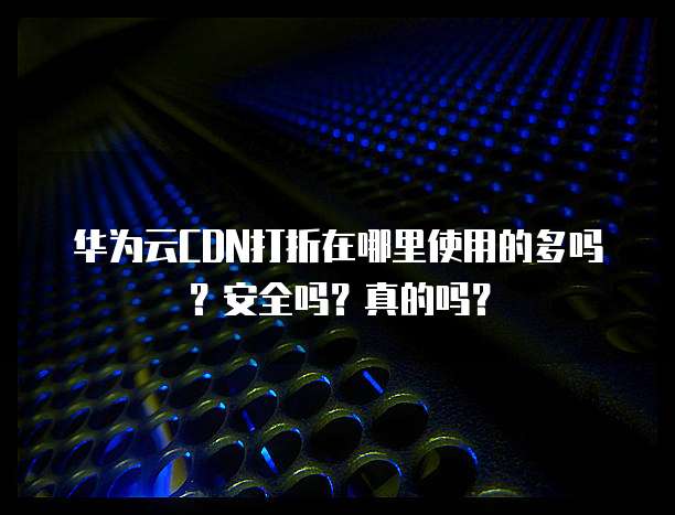 华为云CDN打折在哪里使用的多吗?安全吗?真的吗?