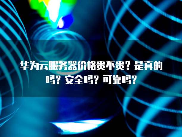 华为云服务器价格贵不贵？是真的吗？安全吗？可靠吗？