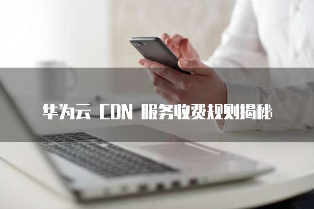 华为云 CDN 服务收费规则揭秘