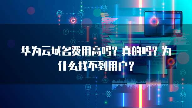 华为云域名费用高吗?真的吗?为什么找不到用户?