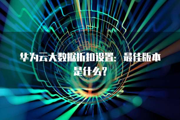 华为云大数据折扣设置：最佳版本是什么？