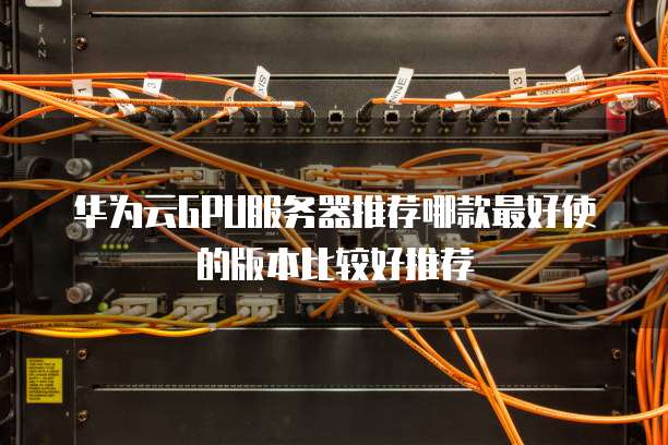 华为云GPU服务器推荐哪款最好使的版本比较好推荐