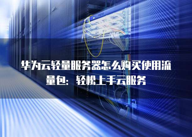 华为云轻量服务器怎么购买使用流量包:轻松上手云服务