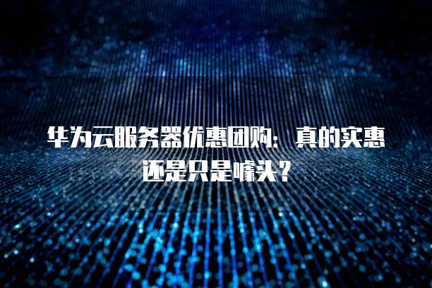 华为云服务器优惠团购:真的实惠还是只是噱头?