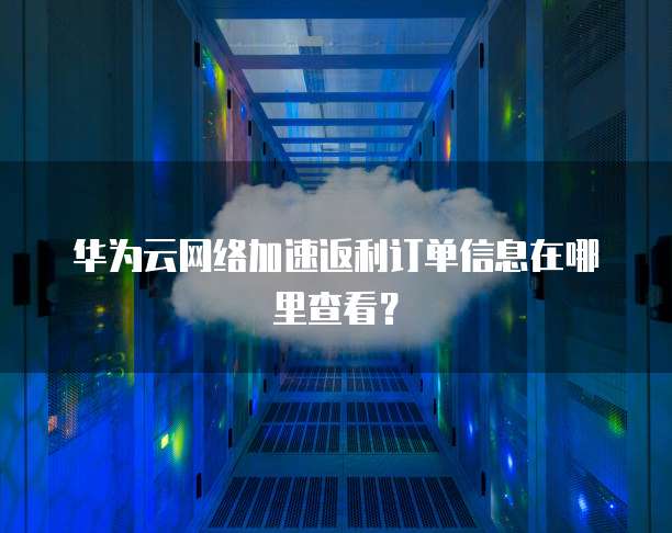 华为云网络加速返利订单信息在哪里查看?