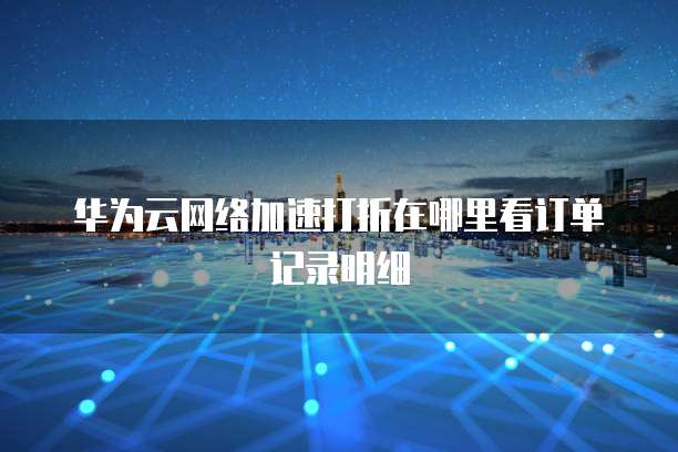 华为云网络加速打折在哪里看订单记录明细