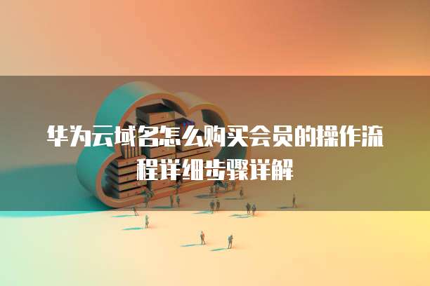 华为云域名怎么购买会员的操作流程详细步骤详解