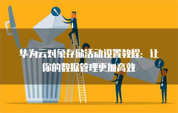 华为云对象存储活动设置教程:让你的数据管理更加高效