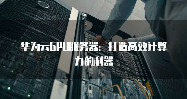 华为云GPU服务器:打造高效计算力的利器