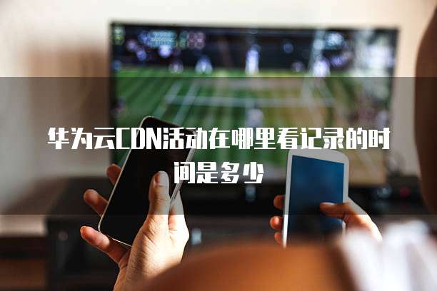 华为云CDN活动在哪里看记录的时间是多少