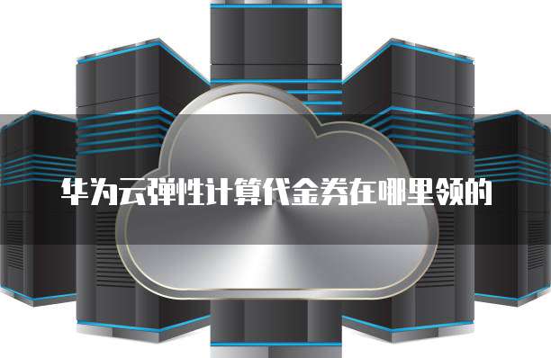 华为云弹性计算代金券在哪里领的