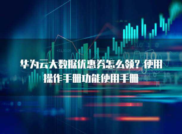 华为云大数据优惠券怎么领?使用操作手册功能使用手册
