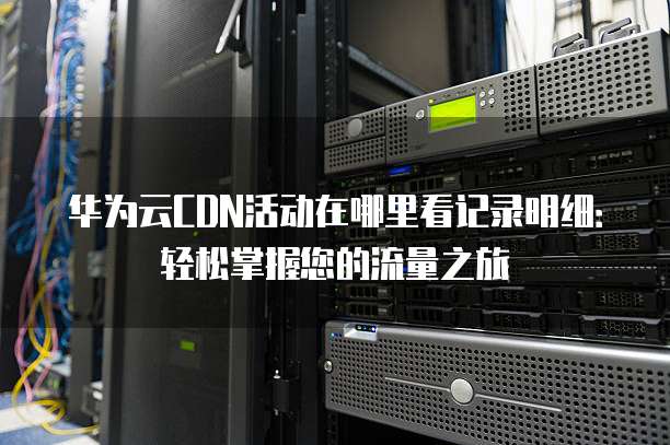 华为云CDN活动在哪里看记录明细:轻松掌握您的流量之旅