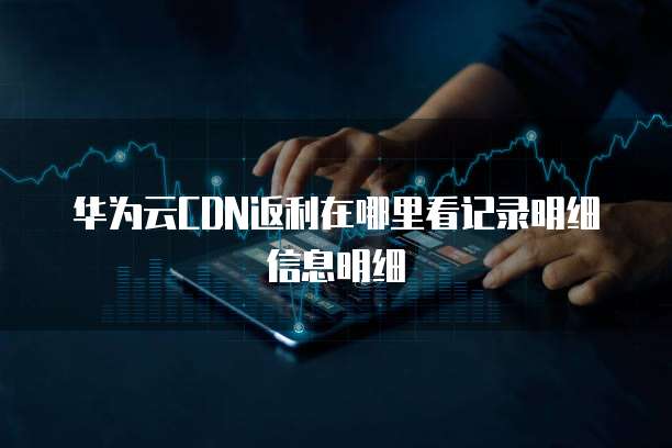 华为云CDN返利在哪里看记录明细信息明细