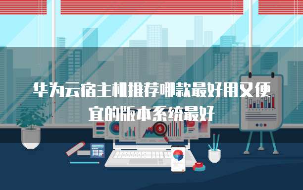 华为云宿主机推荐哪款最好用又便宜的版本系统最好