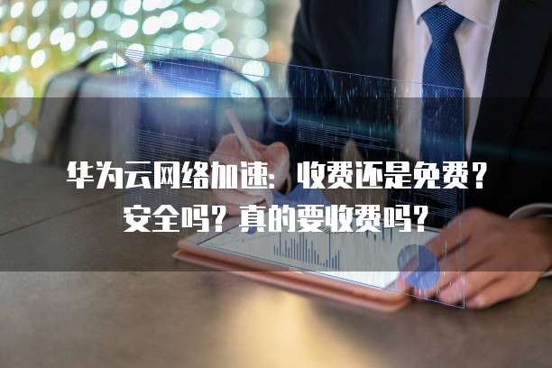 华为云网络加速：收费还是免费？安全吗？真的要收费吗？