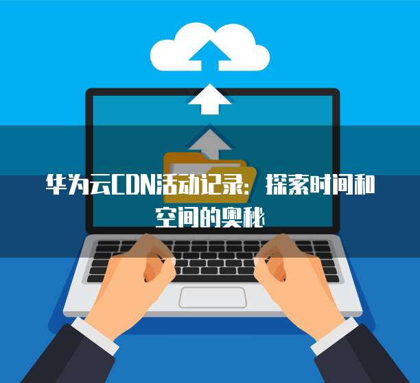 华为云CDN活动记录:探索时间和空间的奥秘