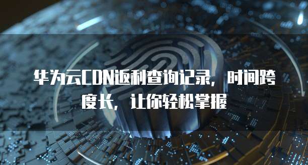 华为云CDN返利查询记录,时间跨度长,让你轻松掌握