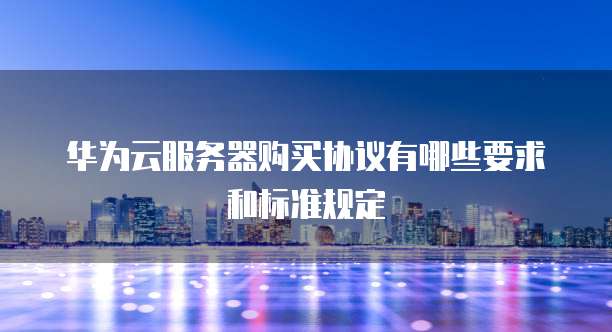 华为云服务器购买协议有哪些要求和标准规定