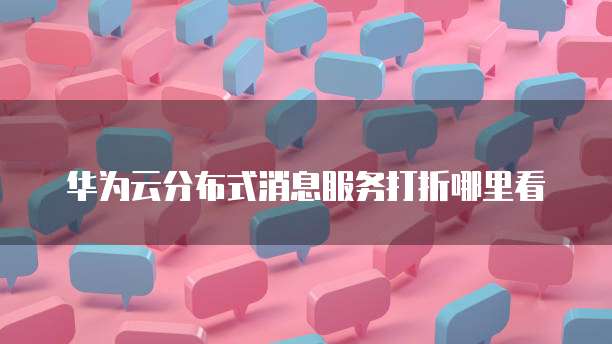 华为云分布式消息服务打折,华为云分布式消息服务打折在哪里