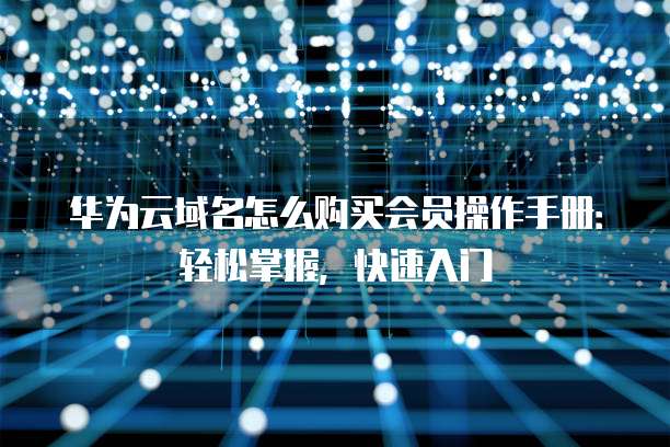 华为云域名怎么购买会员操作手册：轻松掌握，快速入门