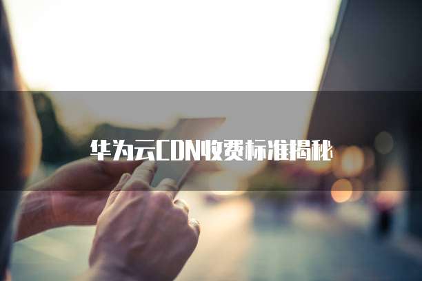 华为云CDN收费标准揭秘