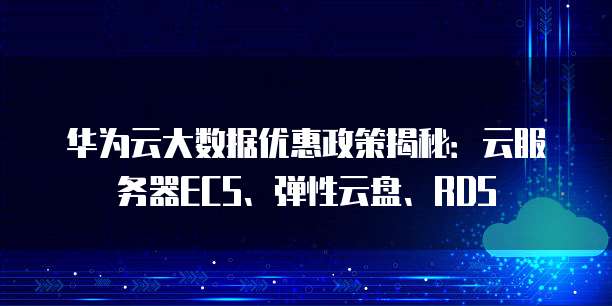 华为云大数据优惠政策揭秘：云服务器ECS、弹性云盘、RDS
