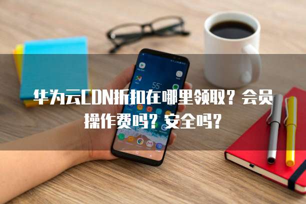 华为云CDN折扣在哪里领取?会员操作费吗?安全吗?