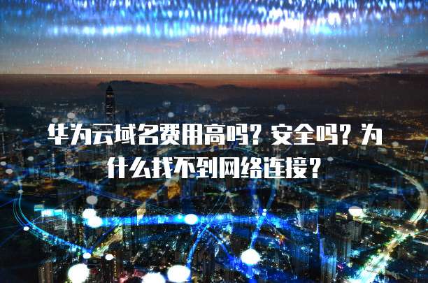 华为云域名费用高吗?安全吗?为什么找不到网络连接?