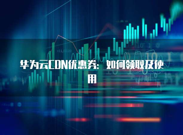 华为云CDN优惠券:如何领取及使用