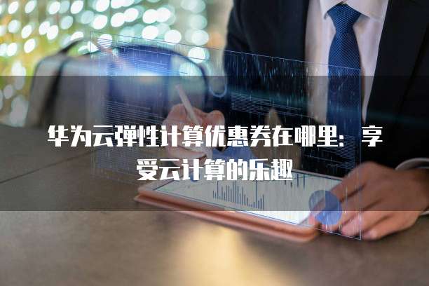 华为云弹性计算优惠券在哪里：享受云计算的乐趣