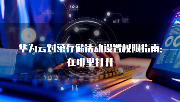华为云对象存储活动设置权限指南：在哪里打开