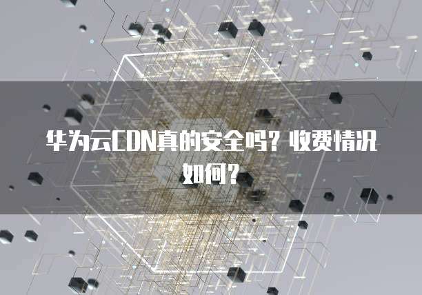 华为云CDN真的安全吗?收费情况如何?