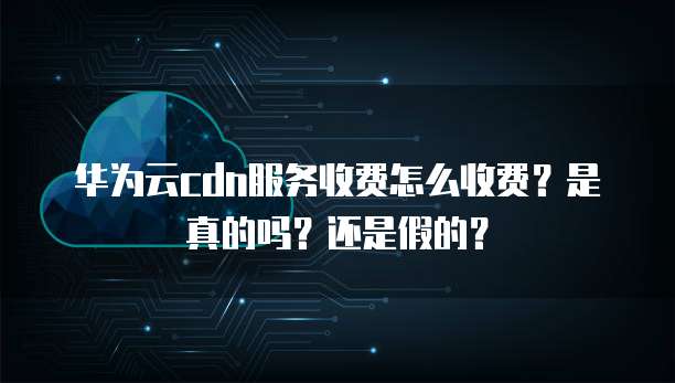 华为云cdn服务收费怎么收费?是真的吗?还是假的?