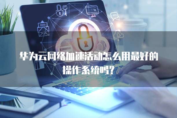 华为云网络加速活动怎么用最好的操作系统吗?